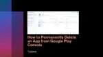 How to Permanently Delete an App from Google Play Console