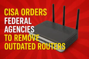 CISA Orders Federal Agencies to Remove Outdated Routers